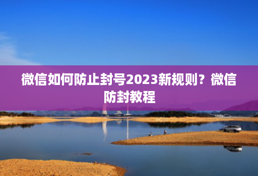 微信如何防止封号2023新规则?微信防封教程