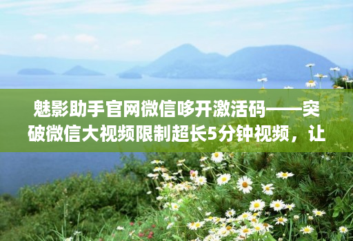 魅影助手官网微信哆开激活码——突破微信大视频限制超长5分钟视频,让生活更方便