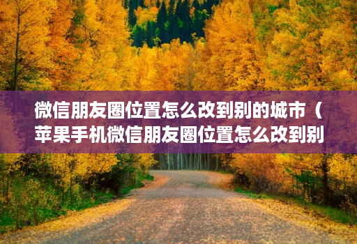 微信朋友圈位置怎么改到别的城市(苹果手机微信朋友圈位置怎么改到别的城市)