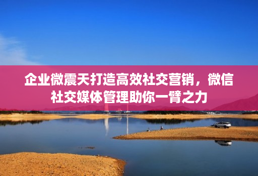 企业微震天打造高效社交营销,微信社交媒体管理助你一臂之力