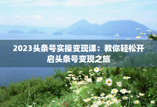 2023头条号实操变现课:教你轻松开启头条号变现之旅