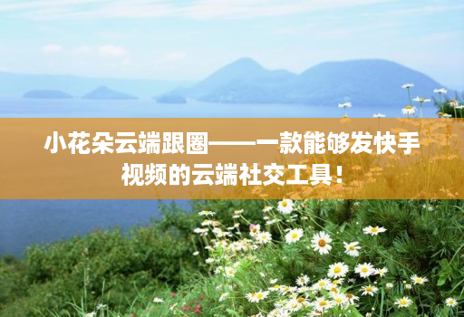 小花朵云端跟圈——一款能够发快手视频的云端社交工具!