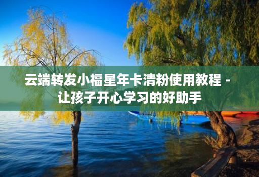 云端转发小福星年卡清粉使用教程 - 让孩子开心学习的好助手