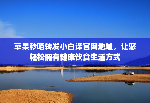 苹果秒喵转发小白泽官网地址,让您轻松拥有健康饮食生活方式