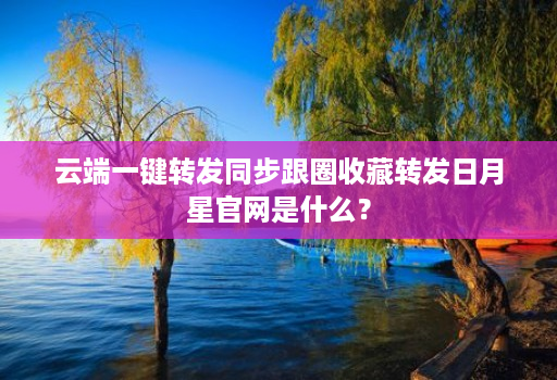 云端一键转发同步跟圈收藏转发日月星官网是什么?