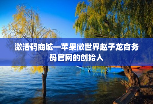 激活码商城—苹果微世界赵子龙商务码官网的创始人 激活码商城—苹果微世界赵子龙商务码官网的创始人