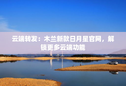 云端转发:木兰新款日月星官网,解锁更多云端功能