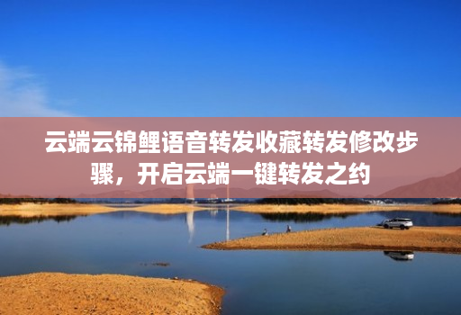 云端云锦鲤语音转发收藏转发修改步骤,开启云端一键转发之约 云端云锦鲤语音转发收藏转发修改步骤,开启云端一键转发之约