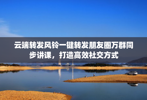 云端转发风铃一键转发朋友圈万群同步讲课,打造高效社交方式