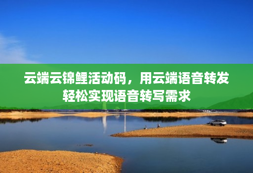 云端云锦鲤活动码,用云端语音转发轻松实现语音转写需求