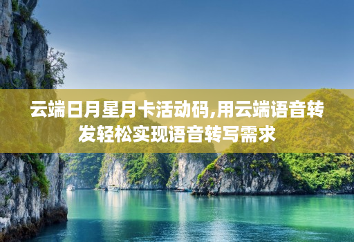 云端日月星月卡活动码,用云端语音转发轻松实现语音转写需求