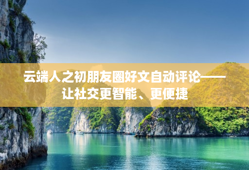 云端人之初朋友圈好文自动评论——让社交更智能、更便捷