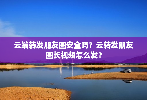 云端转发朋友圈安全吗?云转发朋友圈长视频怎么发?