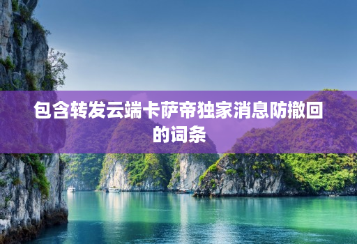 包含转发云端卡萨帝独家消息防撤回的词条 包含转发云端卡萨帝独家消息防撤回的词条