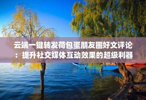 云端一键转发荷包蛋朋友圈好文评论：提升社交媒体互动效果的超级利器