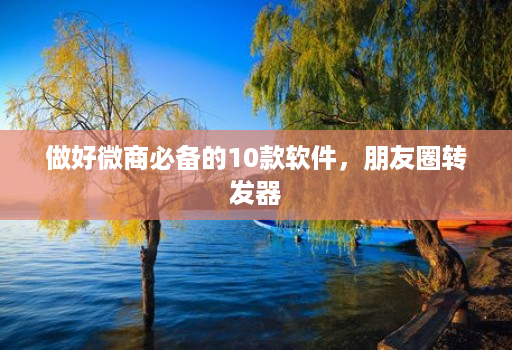 做好微商必备的10款软件,朋友圈转发器
