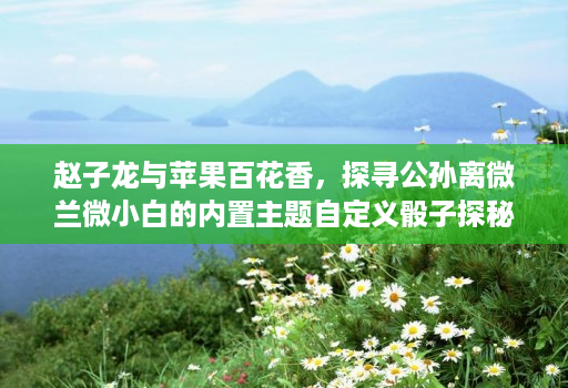 赵子龙与苹果百花香,探寻公孙离微兰微小白的内置主题自定义骰子探秘 赵子龙与苹果百花香,探寻公孙离微兰微小白的内置主题自定义骰子探秘