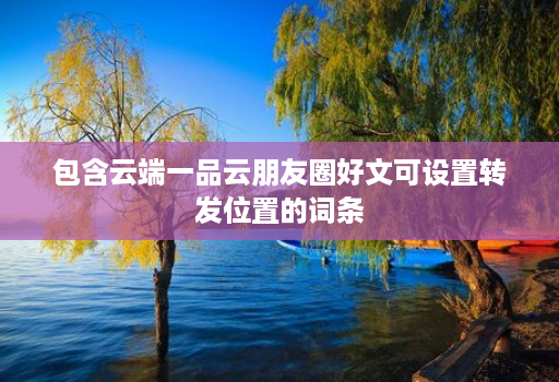 包含云端一品云朋友圈好文可设置转发位置的词条 包含云端一品云朋友圈好文可设置转发位置的词条