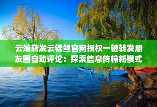云端转发云锦鲤官网授权一键转发朋友圈自动评论：探索信息传输新模式