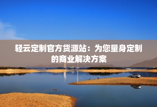 轻云定制官方货源站:为您量身定制的商业解决方案
