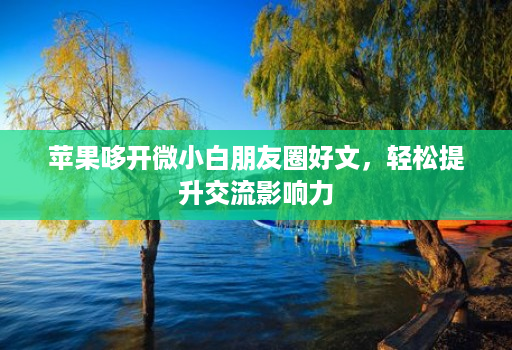 苹果哆开微小白朋友圈好文,轻松提升交流影响力 苹果哆开微小白朋友圈好文,轻松提升交流影响力