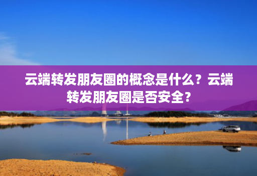 云端转发朋友圈的概念是什么?云端转发朋友圈是否安全?