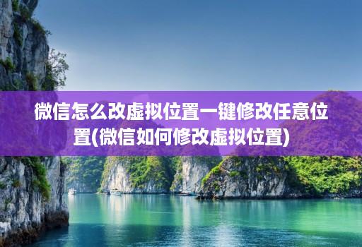 微信怎么改虚拟位置一键修改任意位置(微信如何修改虚拟位置)