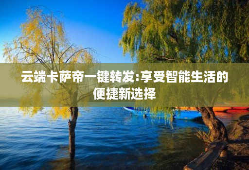 云端卡萨帝一键转发:享受智能生活的便捷新选择