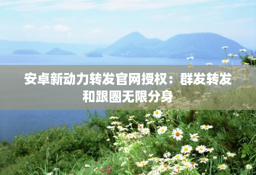 安卓新动力转发官网授权:群发转发和跟圈无限分身