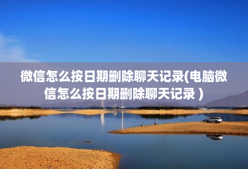 微信怎么按日期删除聊天记录(电脑微信怎么按日期删除聊天记录 ) 微信怎么按日期删除聊天记录(电脑微信怎么按日期删除聊天记录 )