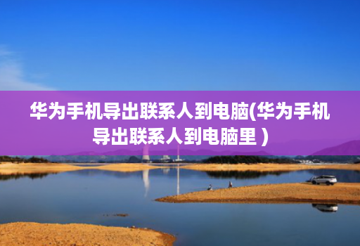 华为手机导出联系人到电脑(华为手机导出联系人到电脑里 )