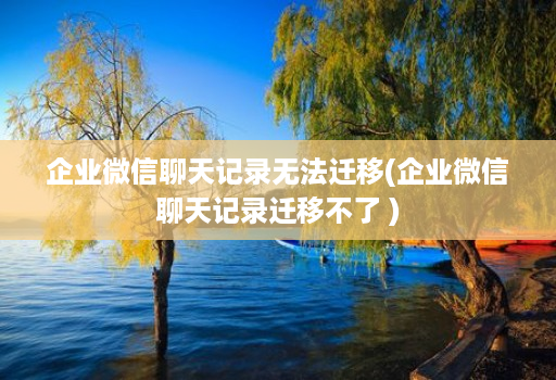 企业微信聊天记录无法迁移(企业微信聊天记录迁移不了 )
