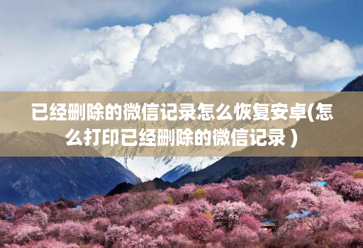 已经删除的微信记录怎么恢复安卓(怎么打印已经删除的微信记录 )