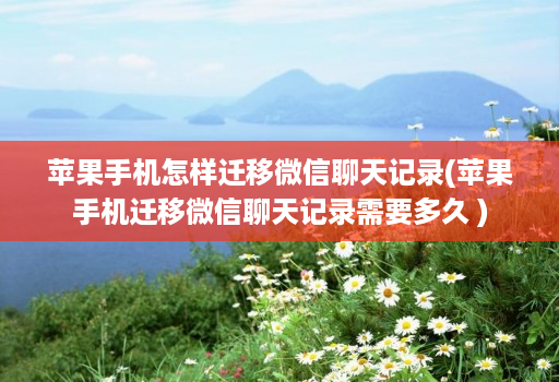 苹果手机怎样迁移微信聊天记录(苹果手机迁移微信聊天记录需要多久 )