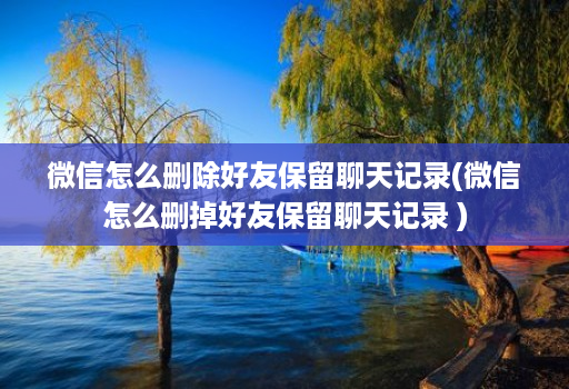 微信怎么删除好友保留聊天记录(微信怎么删掉好友保留聊天记录 ) 微信怎么删除好友保留聊天记录(微信怎么删掉好友保留聊天记录 )