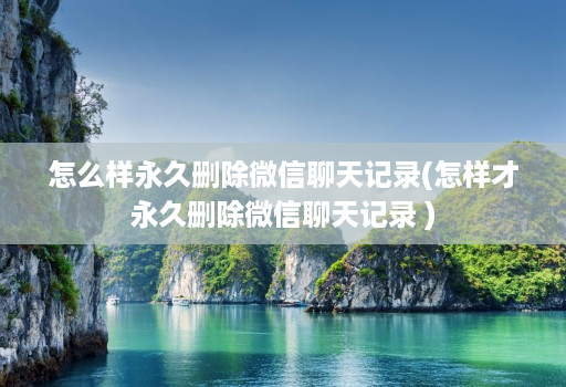 怎么样永久删除微信聊天记录(怎样才永久删除微信聊天记录 )