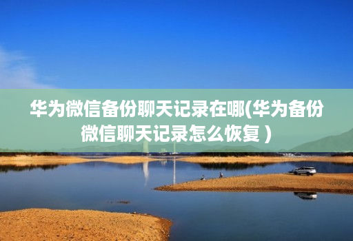 华为微信备份聊天记录在哪(华为备份微信聊天记录怎么恢复 )