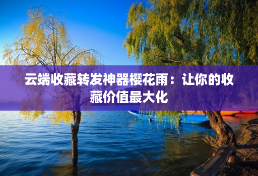 云端收藏转发神器樱花雨:让你的收藏价值最大化