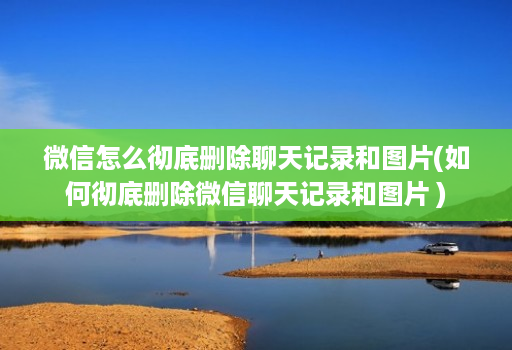 微信怎么彻底删除聊天记录和图片(如何彻底删除微信聊天记录和图片 )