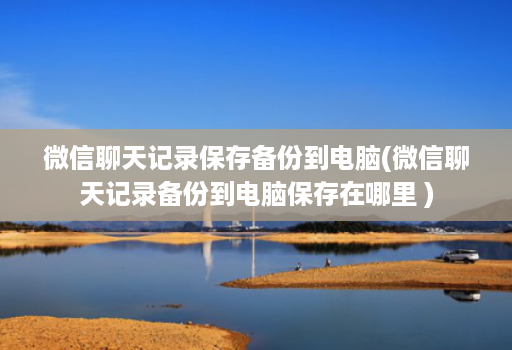 微信聊天记录保存备份到电脑(微信聊天记录备份到电脑保存在哪里 )