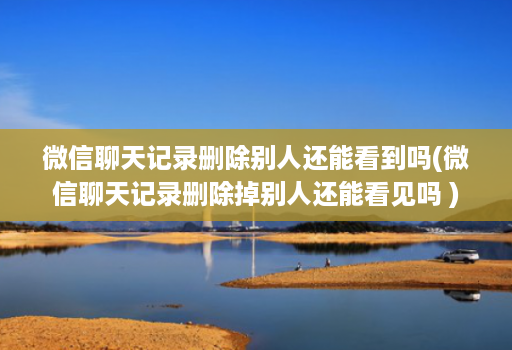 微信聊天记录删除别人还能看到吗(微信聊天记录删除掉别人还能看见吗 )