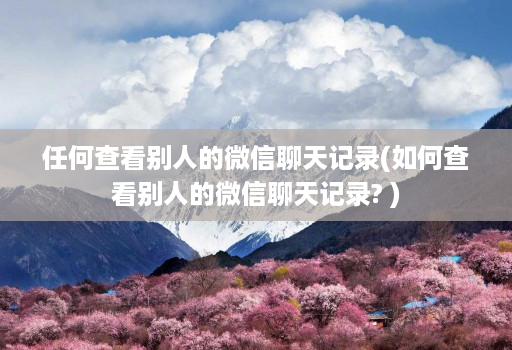 任何查看别人的微信聊天记录(如何查看别人的微信聊天记录? )