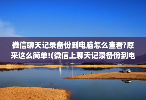 微信聊天记录备份到电脑怎么查看?原来这么简单!(微信上聊天记录备份到电脑上怎么看 )