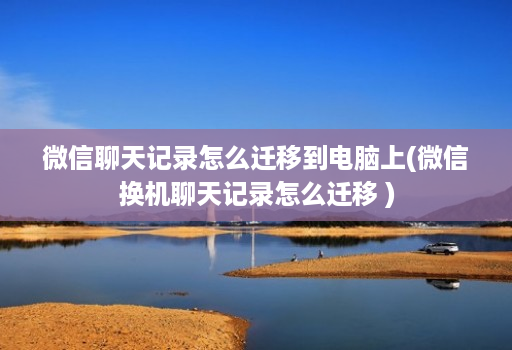 微信聊天记录怎么迁移到电脑上(微信换机聊天记录怎么迁移 )