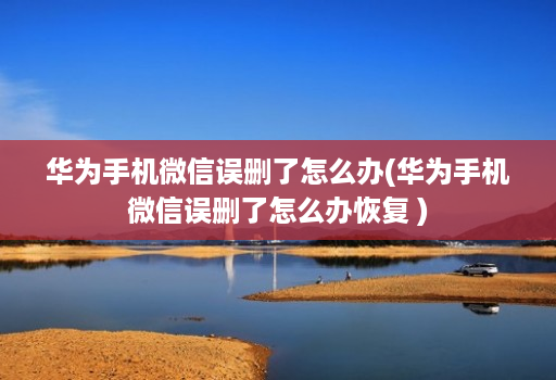 华为手机微信误删了怎么办(华为手机微信误删了怎么办恢复 )