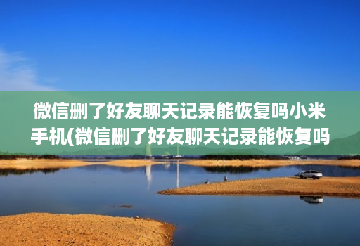 微信删了好友聊天记录能恢复吗小米手机(微信删了好友聊天记录能恢复吗小米手机怎么删除 )