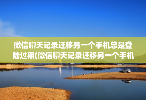 微信聊天记录迁移另一个手机总是登陆过期(微信聊天记录迁移另一个手机总是登陆过期怎么办 )