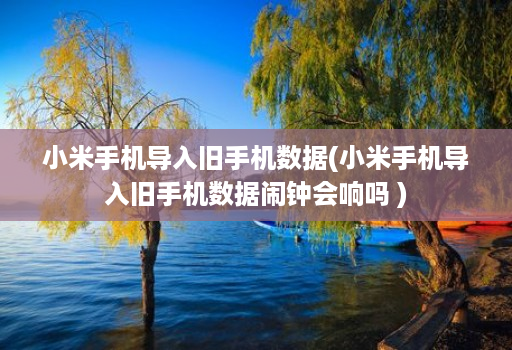 小米手机导入旧手机数据(小米手机导入旧手机数据闹钟会响吗 )