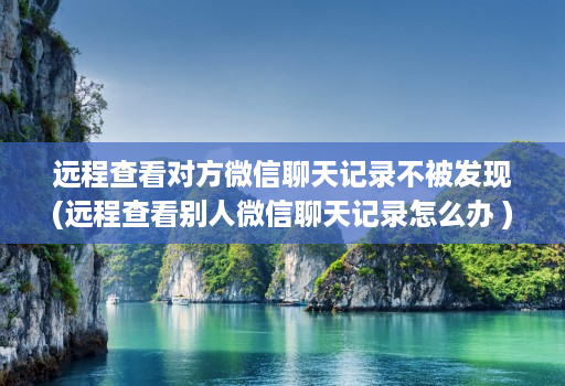 远程查看对方微信聊天记录不被发现(远程查看别人微信聊天记录怎么办 )