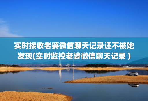 实时接收老婆微信聊天记录还不被她发现(实时监控老婆微信聊天记录 )